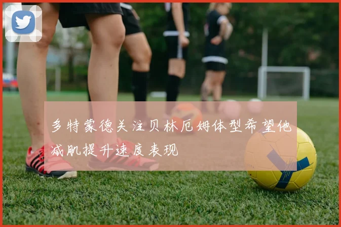 多特蒙德关注贝林厄姆体型希望他减肌提升速度表现