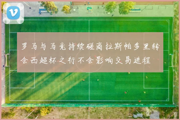 罗马与马竞持续磋商拉斯帕多里转会西超杯之行不会影响交易进程