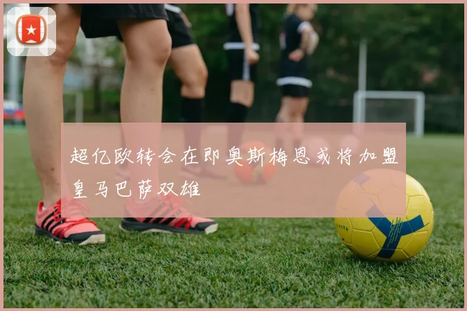 超亿欧转会在即奥斯梅恩或将加盟皇马巴萨双雄