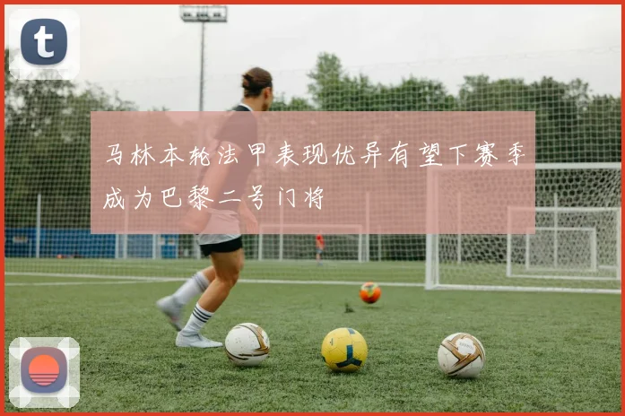 马林本轮法甲表现优异有望下赛季成为巴黎二号门将