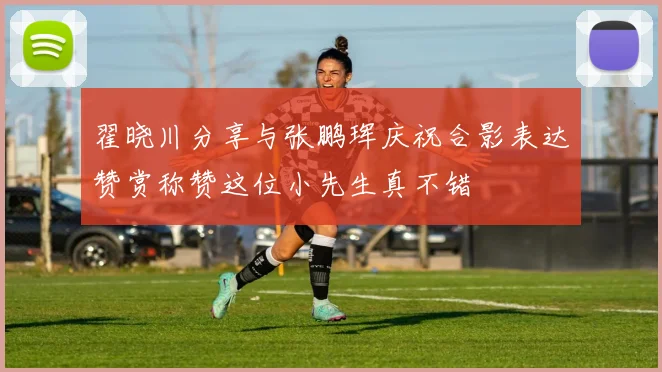 翟晓川分享与张鹏珲庆祝合影表达赞赏称赞这位小先生真不错