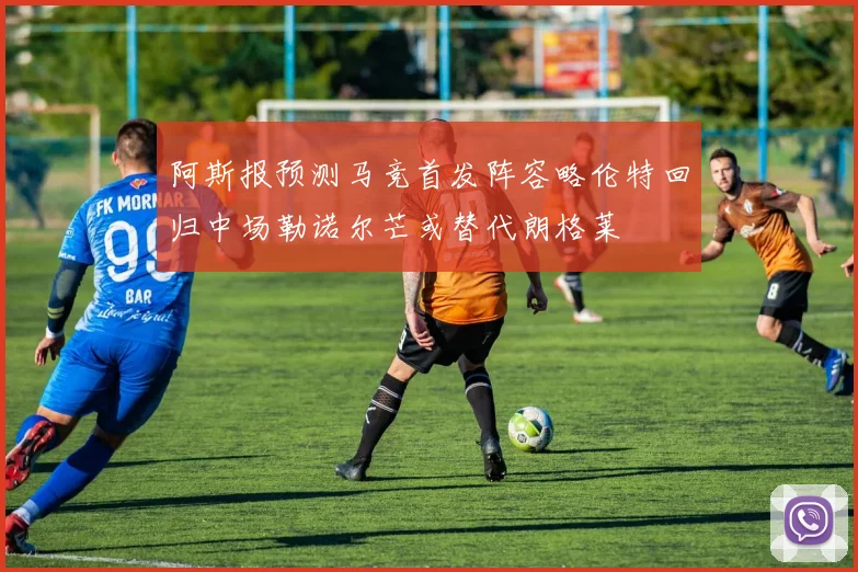 阿斯报预测马竞首发阵容略伦特回归中场勒诺尔芒或替代朗格莱