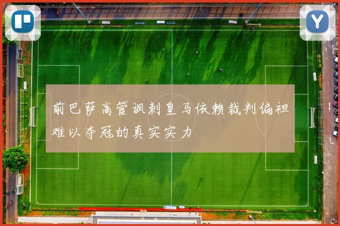 前巴萨高管讽刺皇马依赖裁判偏袒难以夺冠的真实实力