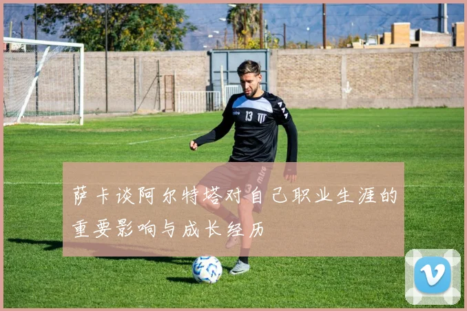 萨卡谈阿尔特塔对自己职业生涯的重要影响与成长经历