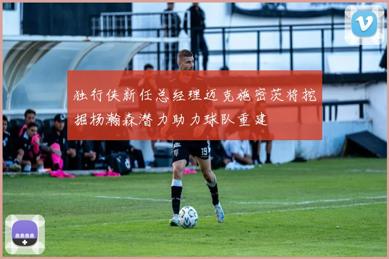 独行侠新任总经理迈克施密茨将挖掘杨瀚森潜力助力球队重建