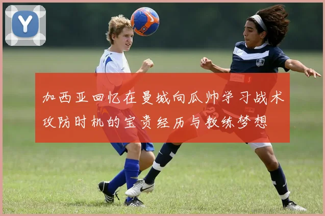 加西亚回忆在曼城向瓜帅学习战术攻防时机的宝贵经历与教练梦想