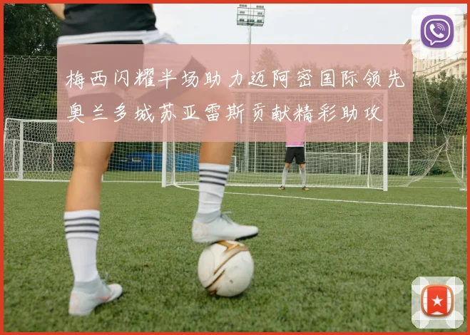 梅西闪耀半场助力迈阿密国际领先奥兰多城苏亚雷斯贡献精彩助攻