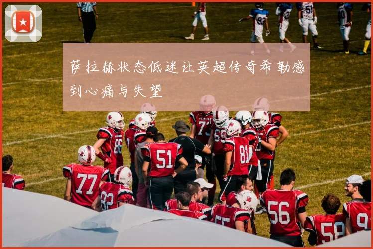 萨拉赫状态低迷让英超传奇希勒感到心痛与失望
