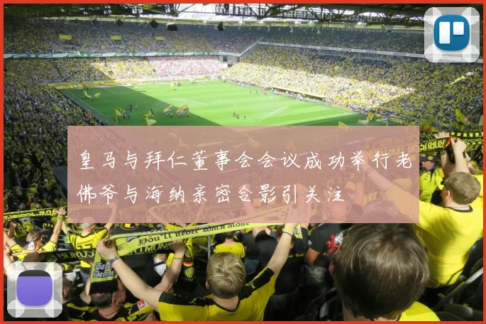 皇马与拜仁董事会会议成功举行老佛爷与海纳亲密合影引关注