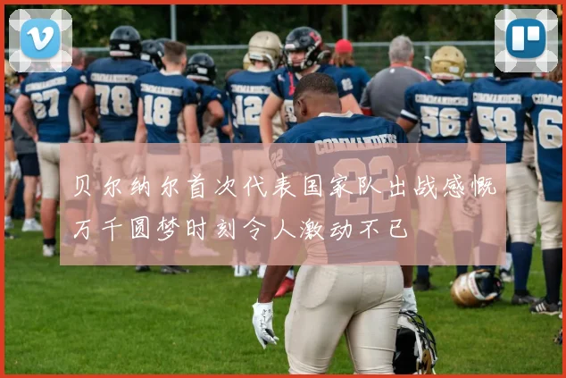 贝尔纳尔首次代表国家队出战感慨万千圆梦时刻令人激动不已