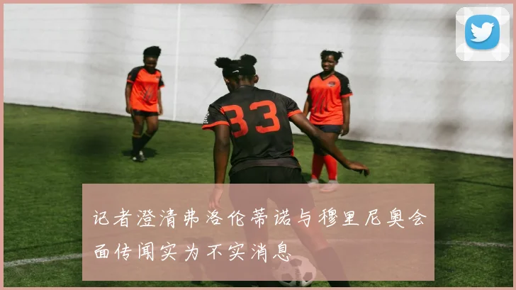 记者澄清弗洛伦蒂诺与穆里尼奥会面传闻实为不实消息