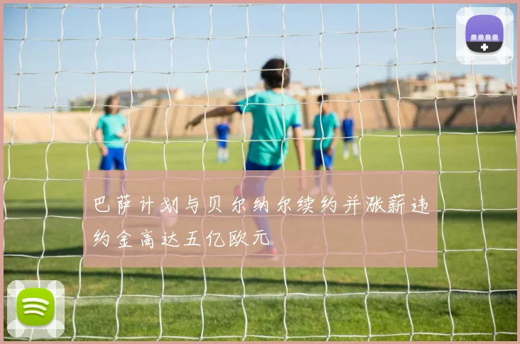 巴萨计划与贝尔纳尔续约并涨薪违约金高达五亿欧元