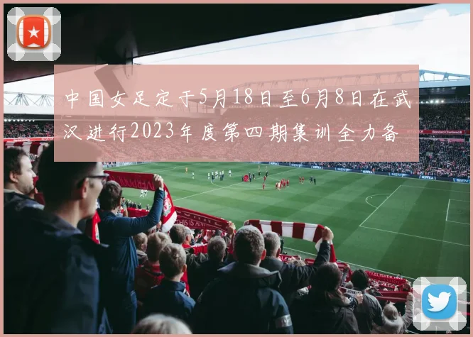 中国女足定于5月18日至6月8日在武汉进行2023年度第四期集训全力备战国际赛事