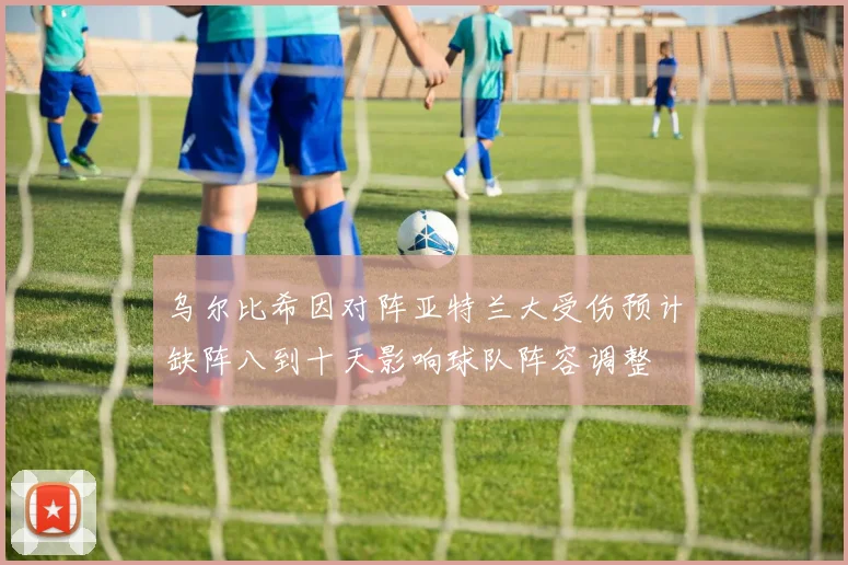 乌尔比希因对阵亚特兰大受伤预计缺阵八到十天影响球队阵容调整