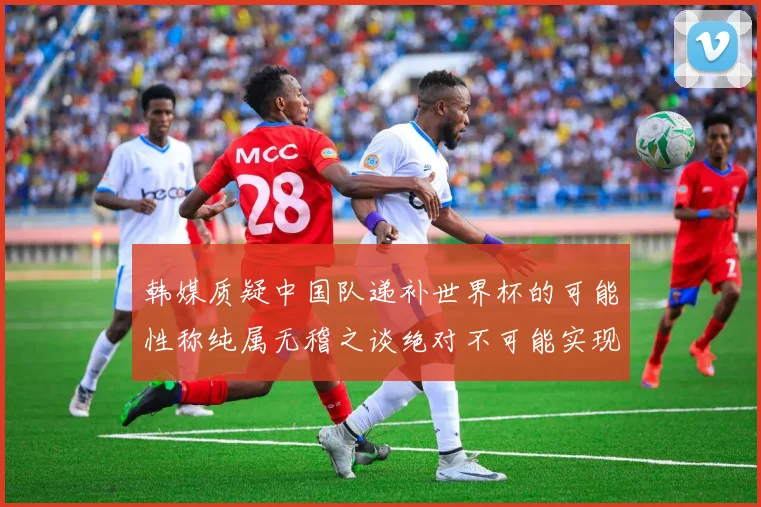 韩媒质疑中国队递补世界杯的可能性称纯属无稽之谈绝对不可能实现