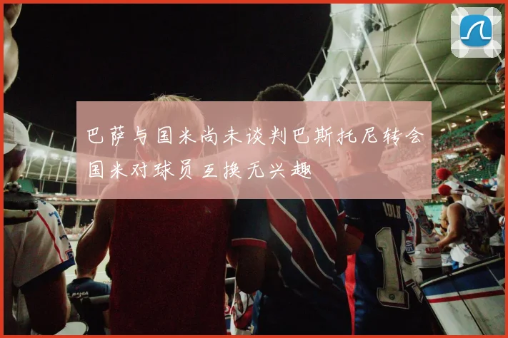 巴萨与国米尚未谈判巴斯托尼转会国米对球员互换无兴趣