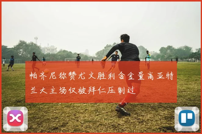 帕齐尼称赞尤文胜利含金量高亚特兰大主场仅被拜仁压制过