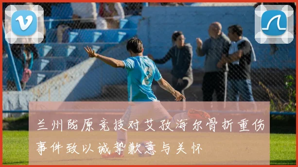 兰州陇原竞技对艾孜海尔骨折重伤事件致以诚挚歉意与关怀