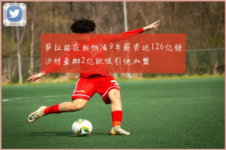萨拉赫在利物浦9年薪资达126亿镑沙特豪掷2亿欧吸引他加盟