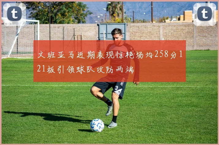 文班亚马近期表现惊艳场均258分121板引领球队攻防两端
