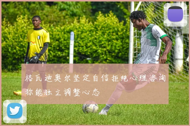 格瓦迪奥尔坚定自信拒绝心理咨询称能独立调整心态