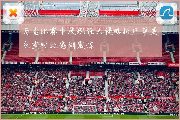 马竞比赛中展现强大侵略性巴萨更衣室对此感到震惊