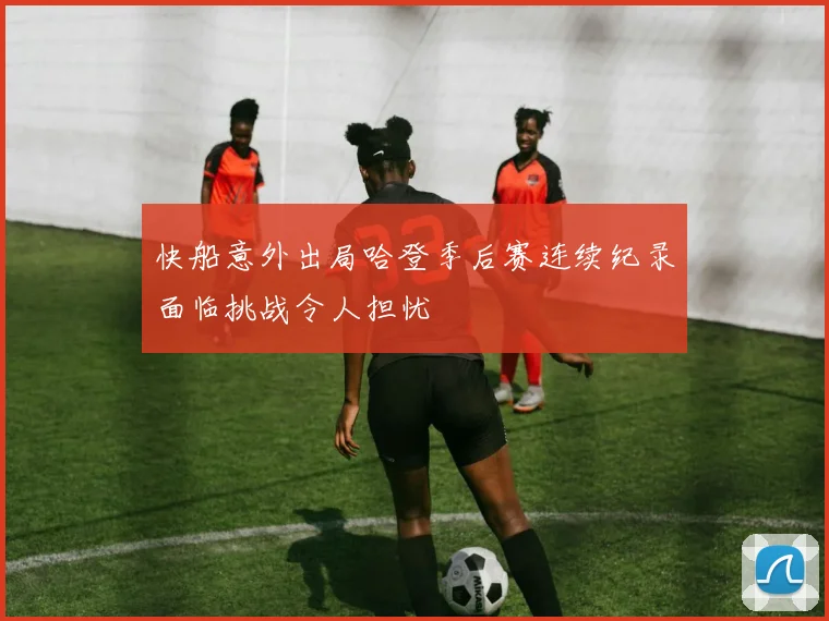 快船意外出局哈登季后赛连续纪录面临挑战令人担忧